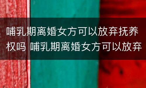 哺乳期离婚女方可以放弃抚养权吗 哺乳期离婚女方可以放弃抚养权吗知乎