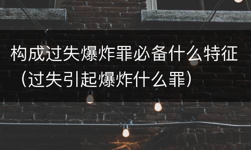 构成过失爆炸罪必备什么特征（过失引起爆炸什么罪）