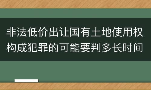 非法低价出让国有土地使用权构成犯罪的可能要判多长时间