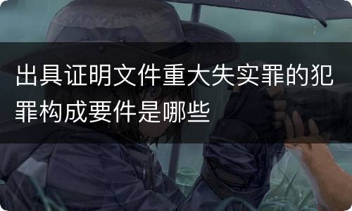 出具证明文件重大失实罪的犯罪构成要件是哪些