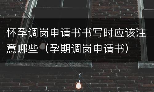 怀孕调岗申请书书写时应该注意哪些（孕期调岗申请书）