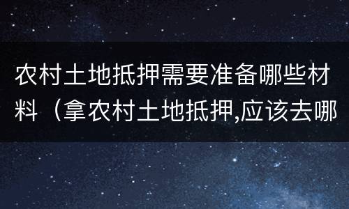 农村土地抵押需要准备哪些材料（拿农村土地抵押,应该去哪里办理）