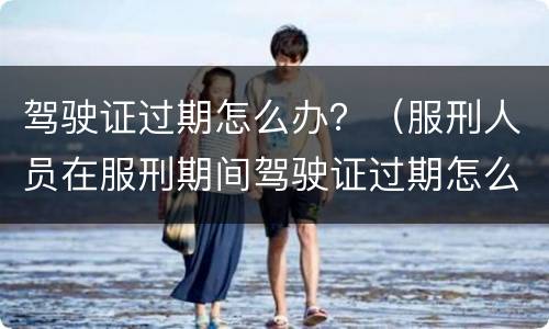 驾驶证过期怎么办？（服刑人员在服刑期间驾驶证过期怎么办?）