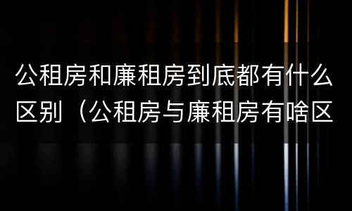 公租房和廉租房到底都有什么区别（公租房与廉租房有啥区别）
