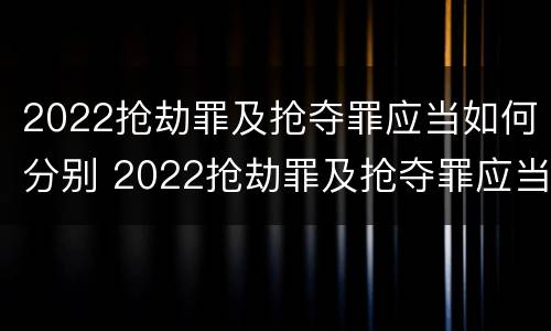 2022抢劫罪及抢夺罪应当如何分别 2022抢劫罪及抢夺罪应当如何分别认定