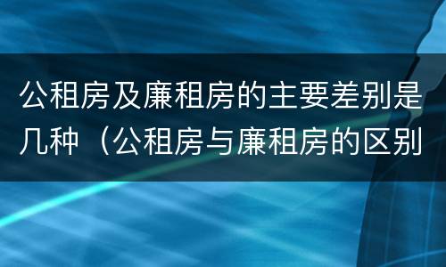 公租房及廉租房的主要差别是几种（公租房与廉租房的区别是什么）