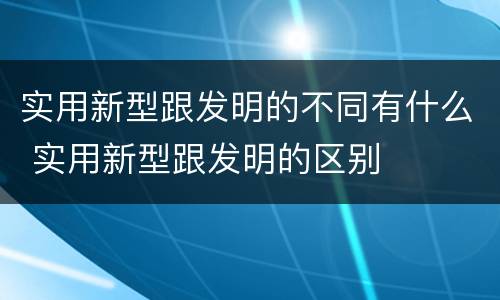 实用新型跟发明的不同有什么 实用新型跟发明的区别