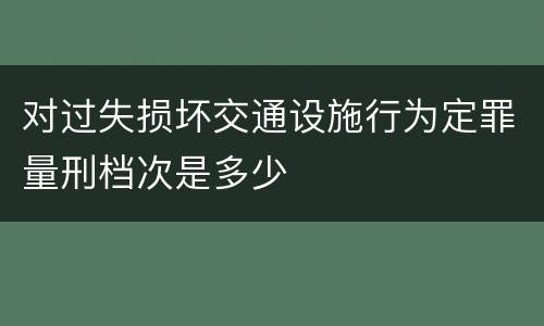 对过失损坏交通设施行为定罪量刑档次是多少