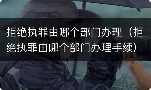 拒绝执罪由哪个部门办理（拒绝执罪由哪个部门办理手续）