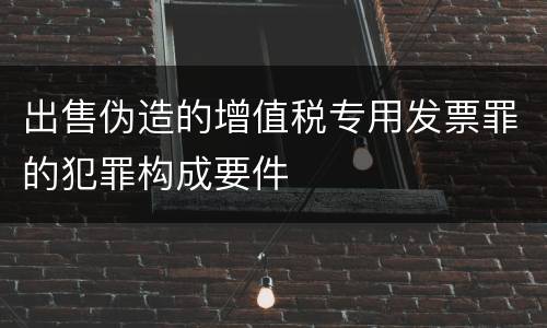 出售伪造的增值税专用发票罪的犯罪构成要件