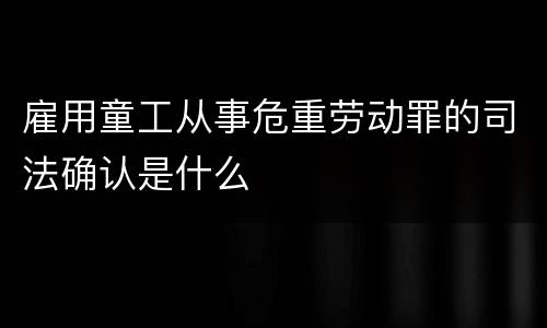 雇用童工从事危重劳动罪的司法确认是什么
