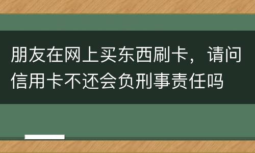 朋友在网上买东西刷卡，请问信用卡不还会负刑事责任吗
