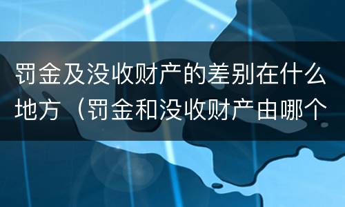 罚金及没收财产的差别在什么地方（罚金和没收财产由哪个机关执行）