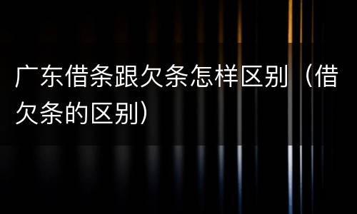 广东借条跟欠条怎样区别（借欠条的区别）