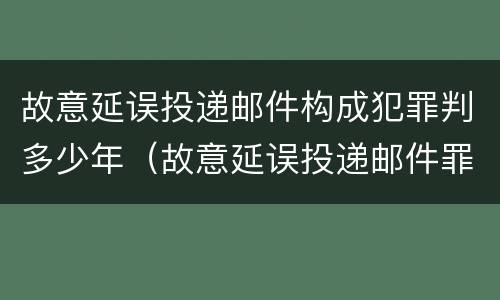 故意延误投递邮件构成犯罪判多少年（故意延误投递邮件罪案例）