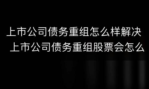 上市公司债务重组怎么样解决 上市公司债务重组股票会怎么样