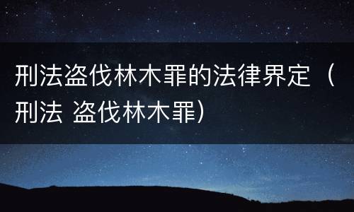 刑法盗伐林木罪的法律界定（刑法 盗伐林木罪）