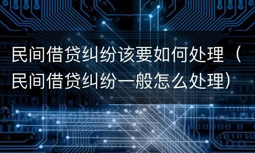 民间借贷纠纷该要如何处理（民间借贷纠纷一般怎么处理）