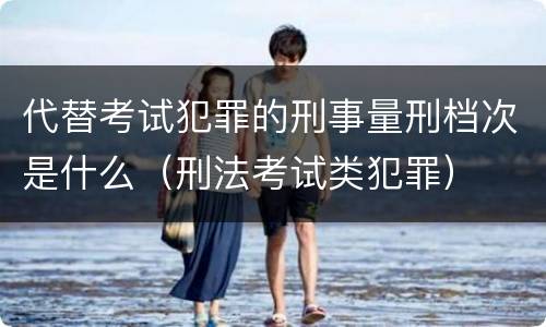 代替考试犯罪的刑事量刑档次是什么（刑法考试类犯罪）