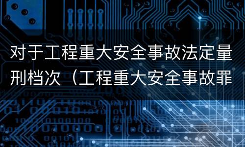 对于工程重大安全事故法定量刑档次（工程重大安全事故罪定义）