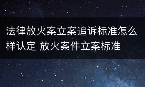 法律放火案立案追诉标准怎么样认定 放火案件立案标准