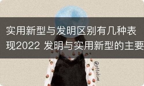 实用新型与发明区别有几种表现2022 发明与实用新型的主要区别