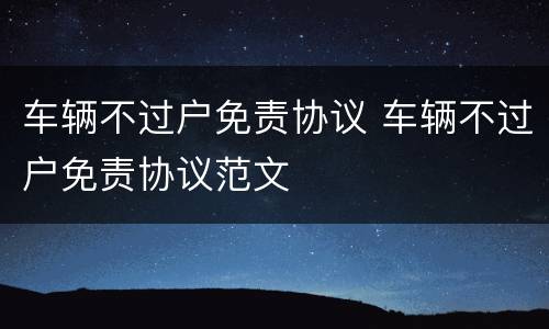 车辆不过户免责协议 车辆不过户免责协议范文