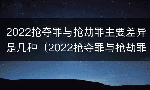 2022抢夺罪与抢劫罪主要差异是几种（2022抢夺罪与抢劫罪主要差异是几种类型）