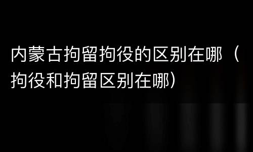 内蒙古拘留拘役的区别在哪（拘役和拘留区别在哪）