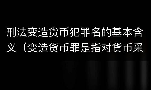 刑法变造货币犯罪名的基本含义（变造货币罪是指对货币采用）