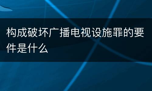 构成破坏广播电视设施罪的要件是什么