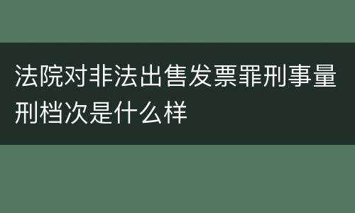 法院对非法出售发票罪刑事量刑档次是什么样