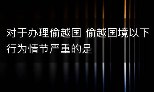 对于办理偷越国 偷越国境以下行为情节严重的是