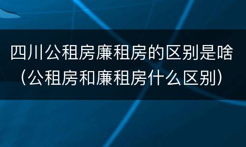 四川公租房廉租房的区别是啥（公租房和廉租房什么区别）