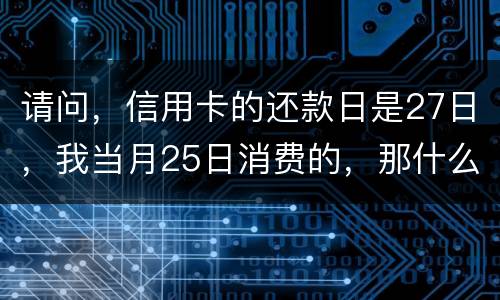 请问，信用卡的还款日是27日，我当月25日消费的，那什么时候还款？是下月的27日