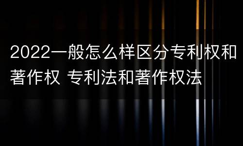 2022一般怎么样区分专利权和著作权 专利法和著作权法