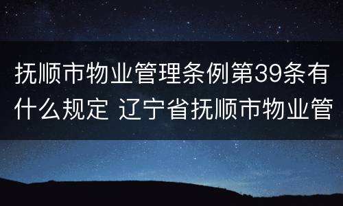 抚顺市物业管理条例第39条有什么规定 辽宁省抚顺市物业管理最新