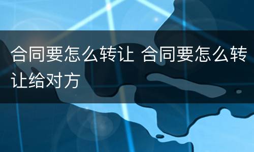 合同要怎么转让 合同要怎么转让给对方