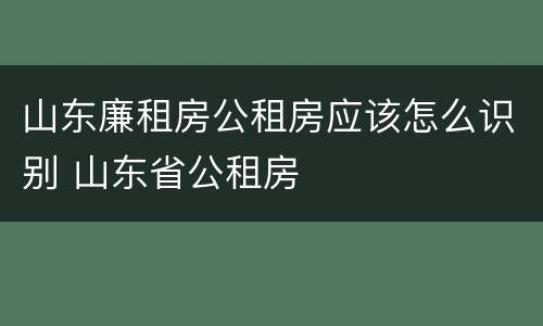 山东廉租房公租房应该怎么识别 山东省公租房