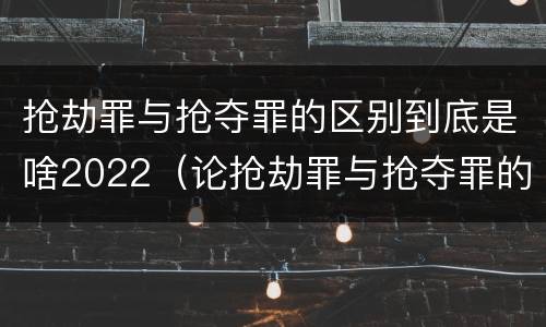 抢劫罪与抢夺罪的区别到底是啥2022（论抢劫罪与抢夺罪的区别）