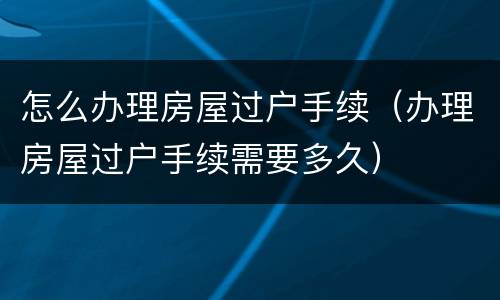 怎么办理房屋过户手续（办理房屋过户手续需要多久）