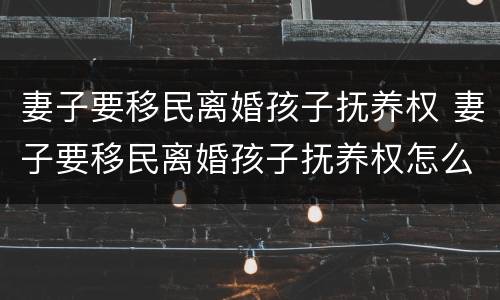 妻子要移民离婚孩子抚养权 妻子要移民离婚孩子抚养权怎么判
