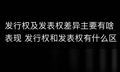 发行权及发表权差异主要有啥表现 发行权和发表权有什么区别