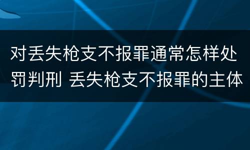 对丢失枪支不报罪通常怎样处罚判刑 丢失枪支不报罪的主体是什么