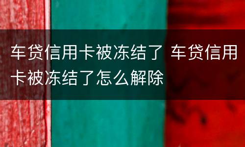 车贷信用卡被冻结了 车贷信用卡被冻结了怎么解除