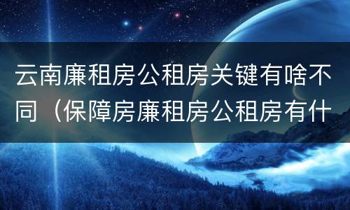 云南廉租房公租房关键有啥不同（保障房廉租房公租房有什么区别）