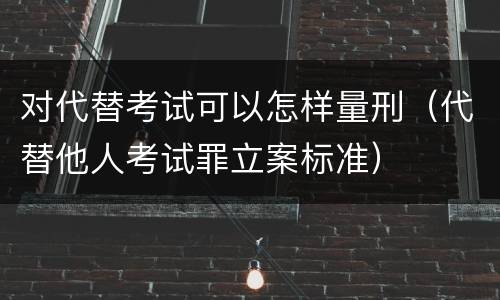 对代替考试可以怎样量刑（代替他人考试罪立案标准）