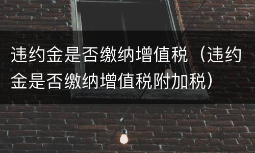违约金是否缴纳增值税（违约金是否缴纳增值税附加税）