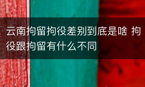 云南拘留拘役差别到底是啥 拘役跟拘留有什么不同