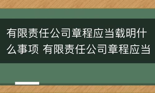 有限责任公司章程应当载明什么事项 有限责任公司章程应当载明什么事项内容